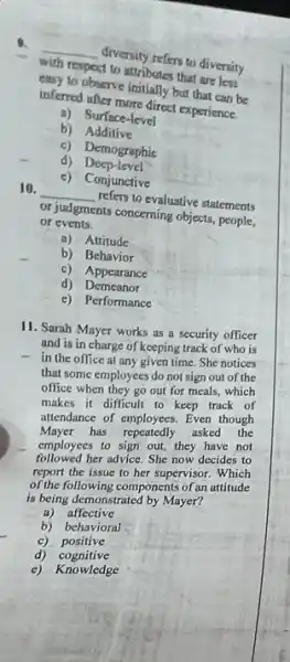 with resport to attributes that are less
__
divenity refers to diversity
(no) to observe initially but that can be
interesting more direct experience.
a)Surface-level
b) Additive
c) Demographic
4) Deep-level
c)Conjunctive
10.
__
refers to evaluative statements
or sudgments conceming object people,
or events.
a)Attitude
b) Behavior
c) Appearance
d) Demeanor
c) Performance
11. Sarah Mayer works as a security officer
and is in charge of keeping track of who is
- in the office at any given time. She notices
that some employees do not sign out of the
office when they go out for meals, which
makes it difficult to keep track of
attendance of employees. Even though
Mayer has repeatedly asked the
employees to sign out,they have not
followed her advice. She now decides to
report the issue to her supervisor. Which
of the following components of an attitude
is being demonstrated by Mayer?
a) affective
b) behavioral
c) positive
d) cognitive
c) Knowledge