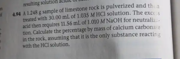 resulting solution acidic or bask
4.94 A 1.248 g sample of limestone rock is pulverized and thin
treated with 30.00 mL of 1.035 M HCl solution. The exce s
acid then requires 11 .56 mL of 1 .010 M
NaOH for neutraliz.-
tion. Calculate the percentage by mass of calcium carbonate
in the rock , assuming that it is the only substance reacting
with the HCl solution.