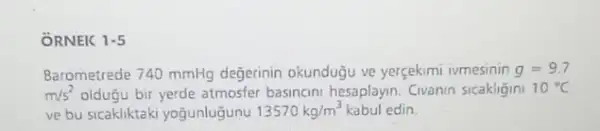 ÔRNEK 1-5
Barometrede 740 mmHg değerinin okundugu ve yerçekimi ivmesinin g=9.7
m/s^2 oldugu bir yerde atmosfer basincini hesaplayin. Civanin sicakligini 10^circ C
ve bu sicakliktaki yogunlugunu 13570kg/m^3 kabul edin.