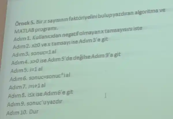 Ốrnek5.Bir x sayisinin faktoriyelinib lupyazdiran algoritma ve
MATLAB programi.
Adim 1 Kullanicidan negatifolmay anx tamsayisini iste
Adim2. xgeqslant 0 vextamsayrise.Adim 3'e git
Adim3. sonuc=1al
Adim4. xgt 0 ise Adim 5'de degilse Adim 9'a git
Adims. i=1al
Adim6 sonuc=sonuc^ast vert avert 
Adim7. i=i+1al
Adim8,isxise Adimb'e git
Adimg yazdir
Adim 10. Dur