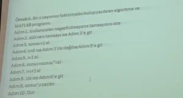 Ốrnek5.Bir x sayisinin faktôriyelinibulupyazdiran algoritma ve
MATLAB programi.
Adim 1 Kullanicidan negatifolmayanxtamsayismiste
Adim2.x20 vex tamsayi ise Adim 3'e git
Adim3. sonuc=1al
Adim4,x>0 ise Adim 5'de degilse Adim 9'a git
Adims. i=1al
Adim6. sonuc=sonuceigal
Adim7. i=i+1al
Adim8,isxise Adimb'e git
Adimg sonuc'uyazdir
Adim 10. Dur