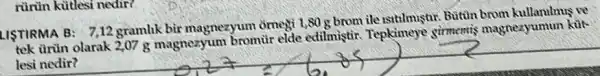 rùrün kütlesi nedir?
LISTIRMA B: 7,12 gramlik bir magnezyum omegi 1,80 g brom ile Butin brom kullanilmus ve
__
tek trùn olarak 2,07 g magnezyum bromùr elde edilmistir Tepkimeye girmemis magnezyumun kút