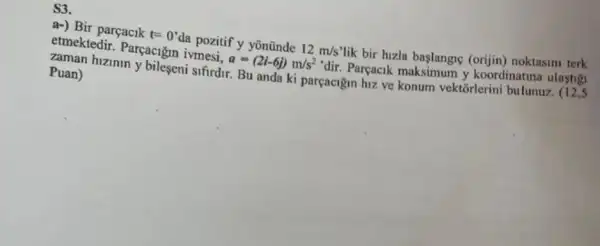 S3
a-) Bir parçacik t=0'
da pozitif y yōnũnde 12m/s
lik bir huzia baslangne (orijin) noktasini terk
etmektedir. Parçacigin ivmesi.
a=(2i-6j)m/s^2
'dir. Parçacik y koordinatina ulastig Puan)
bileseni sifirdir. Bu anda ki parçacigin hiz ve konum vektorlerini bulunuz. (12,5