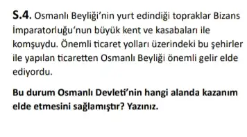 S.4. Osmanli Beylig'nin yurt edindig topraklar Bizans
Imparatorlugu'nun búyúk kent ve kasabalan ile
komşuydu. Ônemli ticaret yollar üzerindeki bu sehirler
ile yapilan ticaretten Osmanl Beyligi onemli gelir elde
ediyordu.
Bu durum Osmanli Devleti'nin hangi alanda kazanim
elde etmesini sağlamiştir? Yazimu.