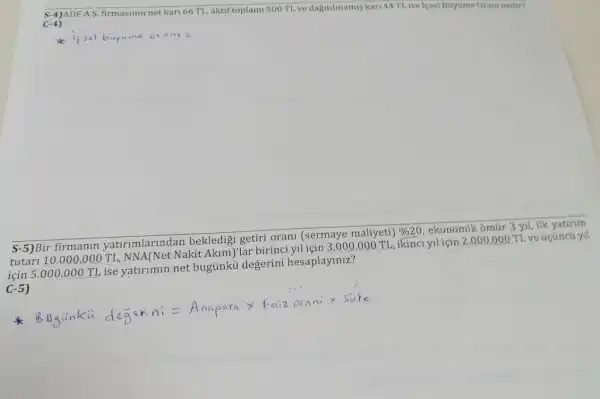 S-4)ADF A.S firmasinin net kari 66 TL, aktif toplami 500 T1. ve dagitilmamis kari 44TLise lesel Buytime Oraminedir?
C-4)
issel buyume orani=
S-5)Bir firmanin yatirimlarlndan bekledigi getiri orani (sermaye maliyeti)
% 20
ekonomik ômúr 3 yil ilk yatirim
tutari 10.000 .000 TL, NNA(Net Nakit Akim)'lar birinci vlicin 3.000.000 TL, ikinci yil için 2.000.000 TL ve úcũncú yi|
için 5.000 .000 TL ise yatirimin net bugủnkú degerini hesaplayiniz?