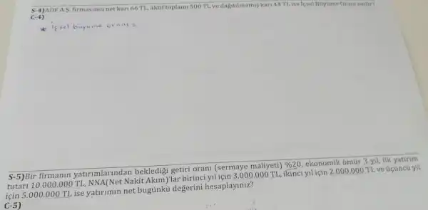 S-4)ADF A S. firmasinin net kari 66 TL, aktif toplam 500 T1. ve dagitilmamis kari
44T1 ise lesel Buytime Gram nedir?
C-4)
issel buyume orani =
S-5)Bir firmanin yatirimlarindan bekledigi getiri orani (sermaye maliyeti)
% 20
ekonomik omúr 3 yil ilk yatirim
tutari 10.000 .000 TL, NNA(Net Nakit Akim)lar birinci yll için 3 .000.000 TL, ikinci yiliçin 2.000.000 TL ve úcúncú yil
için 5.000 .000 TL ise yatirimin net bugünkú degerini hesaplayiniz?