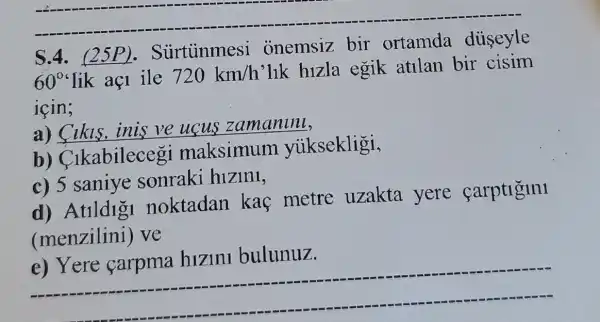 S.4.urtunmesi onemsiz bir ortamda diiseyle
60^circ  lik aç1 ile
720km/h
lik hizla egik atllan bir cisim
icin;
Cikls,inis ve ucus zamaninl,
b)Clkabilecegi maksimum yiiksekligi,
c) 5 saniye sonraki hizini,
d) Atlldigi noktadan kaf metre uzakta yere carptlglnl
(menzilini)ve
__