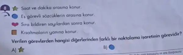 Saat ve dakika arasina konur.
Es gorevli sozcüklerin arasina konur.
Sira bildiren sayilardan sonra konur.
Kisaltmalarin yanina konur.
Verilen gorevlerden hangisi digerlerinden farkli bir noktalama isaretinin gorevidir?
A)
B)