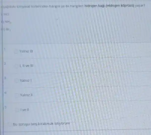 sagidaki kimyasal turlerinden hangisi ya da hangileri hidrojen bagi (Hidrojen k6prusu)yapar?
Yalniz III
I, II ve III
Yalniz I
Yalniz II
Ive II
Bu soruyu bos birakmak istiyorum