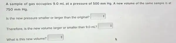 A sample of gas occupies 9.0 mL at a pressure of 500 mm Hg. A new volume of the same sample is at
750 mm Hg.
Is the new pressure smaller or larger than the original?
square 
Therefore, is the new volume larger or smaller than 9.0 mL?
square 
What is this new volume?
square