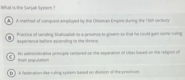 What is the Sanjak System 7
A A method of conquest employed by the Ottoman Empire during the 16th century
B (B)
experience before ascending to the throne.
Practice of sending Shahzadah to a province to govern so that he could gain some ruling
C
An administrative principle centered on the separation of cities based on the religion of
their population
D A federation-like ruling system based on division of the provinces