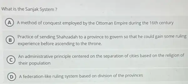 What is the Sanjak System?
A A method of conquest employed by the Ottoman Empire during the 16th century
B
Practice of sending Shahzadah to a province to govern so that he could gain some ruling
experience before ascending to the throne.
C
An administrative principle centered on the separation of cities based on the religion of
their population
D A federation-like ruling system based on division of the provinces D