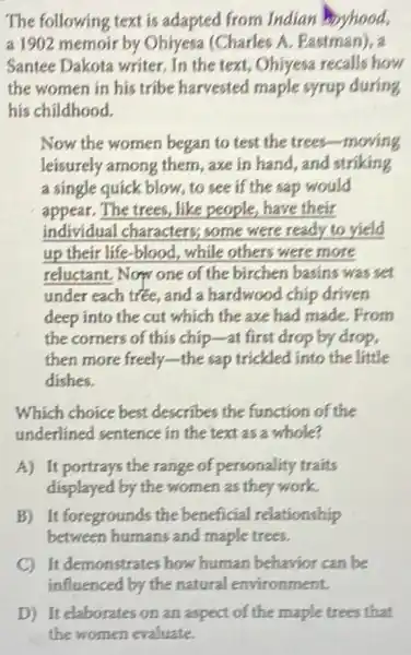 Santee Dakota writer In the text, Ohiyesa recalls how
the women in his tribe harvested maple syrup during
his childhood.
Now the women began to test the trees-moving
leisurely among them , axe in hand, and striking
a single quick blow, to see if the sap would
appear. The trees, like people, have their
individual characters;some were ready to yield
up their life-blood.while others were more
reluctant. Now one of the birchen basins was set
under each tree, and a hardwood chip driven
deep into the cut which the axe had made.From
the corners of this chip-at first drop by drop,
then more freely-the sap trickled into the little
dishes.
Which choice best describes the function of the
underlined sentence in the text as a whole?
A) It portrays the range of personality traits
displayed by the women as they work.
B) It foregrounds the beneficial relationship
between humans and maple trees.
C) It demonstrates how human behavior can be
D) It elaborates on an aspect of the maple trees that
the women evaluate.