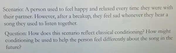 Scenario: A person used to feel happy and relaxed every time they were with
their partner.However, after a breakup, they feel sad whenever they hear a
song they used to listen together.
Question: How does this scenario reflect classical conditioning How might
conditioning be used to help the person feel differently about the song in the
future?