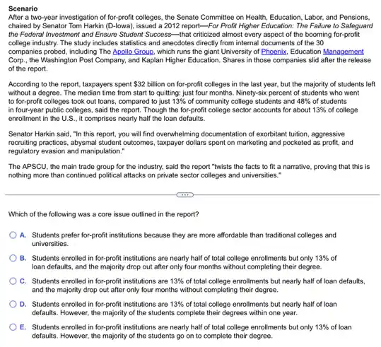 Scenario
After a two-year investigation of for-profit colleges, the Senate Committee on Health Education, Labor, and Pensions,
chaired by Senator Tom Harkin (D.lowa)issued a 2012 report-For Profit Higher Education: The Failure to Safeguard
the Federal Investment and Ensure Student Success-that criticized almost every aspect of the booming for-profit
college industry. The study includes statistics and anecdotes directly from internal documents of the 30
companies probed, including The Apollo Group, which runs the giant University of Phoenix, Education Management
Corp., the Washington Post Company, and Kaplan Higher Education. Shares in those companies slid after the release
of the report.
According to the report taxpayers spent 32 billion on for-profit colleges in the last year, but the majority of students left
without a degree. The median time from start to quitting; just four months. Ninety-six percent of students who went
to for-profit colleges took out loans, compared to just 13%  of community college students and 48%  of students
in four-year public colleges said the report. Though the for-profit college sector accounts for about 13%  of college
enrollment in the U.S , it comprises nearly half the loan defaults.
Senator Harkin said, "In this report, you will find overwhelming documentation of exorbitant tuition, aggressive
recruiting practices, abysmal student outcomes, taxpayer dollars spent on marketing and pocketed as profit, and
regulatory evasion and manipulation."
The APSCU, the main trade group for the industry.said the report "twists the facts to fit a narrative, proving that this is
nothing more than continued political attacks on private sector colleges and universities."
Which of the following was a core issue outlined in the report?
A. Students prefer for -profit institutions because they are more affordable than traditional colleges and
universities.
B. Students enrolled in for-profit institutions are nearly half of total college enrollments but only 13%  of
loan defaults, and the majority drop out after only four months without completing their degree.
C. Students enrolled in for-profit institutions are 13%  of total college enrollments but nearly half of loan defaults,
and the majority drop out after only four months without completing their degree.
D. Students enrolled in for-profit institutions are 13%  of total college enrollments but nearly half of loan
defaults. However, the majority of the students complete their degrees within one year.
E. Students enrolled in for-profit institutions are nearly half of total college enrollments but only 13%  of loan
defaults. However, the majority of the students go on to their degree.