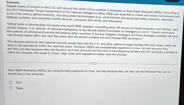 Scenario
Despite years of concern in the U.S. and around the world, China controls a monopoly on Rare Earth Elements (REEs to
the 2013 Worldwide Threat Assessment of the national office, REEs are essential to civilian and military technologies and
to the 21st-century global economy, including green technologies (6.9., wind turbines and advanced battery systems)echnologie
defense systems, and consumer mobile devices, computer disk drives, and televisions.
"China holds a commanding monopoly over world REE supplies, controlling about 95 percent of mined production and refining," said
James Clapper, U.S. director of national intelligence, to the Senate Select Committee on Intelligence in 2012 "China's dominance
and policies on pricing and exports are leading other countries to pursue mitigation strategies, but those strategies probably will have
only limited impact within the next five years and will almost certainly not end Chinese REE dominance."
The obvious economic and national security issues have led the U.S. and other nations to begin building their own mines which are
likely to be operational within the next five years. However, REEs are exceptionally expensive to mine not only because they
are rare, but also because they are found in such tiny amounts and the lack of manufacturing facilities with the necessary expertise to
refine the minerals still reside in China. High costs and regulations further slow the process.
Rare Earth Elements (REEs)are exceptionally expensive to mine, not only because they are rare, but also because they can be
found only in tiny amounts.
True
False