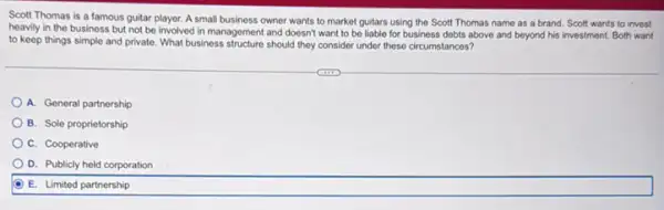 Scott Thomas is a famous guitar player. A small business owner wants to market guitars using the Scott Thomas name as a brand. Scott wants to invest
heavily in the business but not be involved in management and doesn't want to be liable for business debts above and beyond his investment Both want
to keep things simple and private. What business should they consider under these circumstances?
A. General partnership
B. Sole proprietorship
C. Cooperative
D. Publicly held corporation
E. Limited partnership