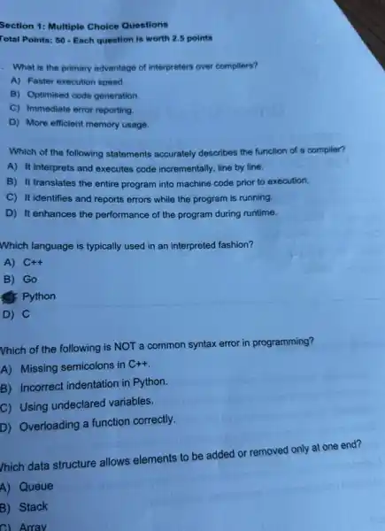 Section 1: Multiple Choice Questions
Total Points: 50 - Each question is worth 2.5 points
. What is the primary advantage of interpreters over compilers?
A) Faster execution speed.
B) Optimised code generation
C) Immediate error reporting
D) More efficient memory usage.
Which of the following statements accurately describes the function of a compiler?
A) It interprets and executes code incrementally line by line.
B) It translates the entire program into machine code prior to execution.
C) It identifies and reports errors while the program is running.
D) It enhances the performance of the program during runtime.
Which language is typically used in an interpreted fashion?
A) C++
B) Go
c): Python
D) C
Vhich of the following is NOT a common syntax error in programming?
A) Missing semicolons in
C++
B) Incorrect indentation in Python.
C) Using undeclared variables.
D) Overloading a function correctly.
/hich data structure allows elements to be added or removed only at one end?
A) Queue
B) Stack
C) Array