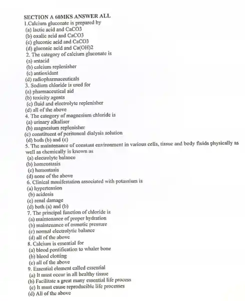 SECTION A 60MKS ANSWER ALL
1.Calcium gluconate is prepared by
CaCO3
(a) lactic acid and
(b) oxalic acid and CaCO3
(c) gluconic acid and CaCO3
(d) gluconic acid and Ca(OH)2
2. The category of calcium gluconate is
(a) antacid
(b) calcium replenisher
(c) antioxidant
(d) radiopharmaceuticals
3. Sodium chloride is used for
(a) pharmaceutical aid
(b) toxicity agents
(c) fluid and electrolyte replenisher
(d) all of the above
4. The category of magnesium chloride is
(a) urinary alkaliser
(b) magnesium replenisher
(c) constituent of peritoneal dialysis solution
(d) both (b) and (c)
5. The maintenance of constant environment in various cells tissue and body fluids physically as
well as chemically is known as
(a) electrolyte balance
(b) homeostasis
(c) hemostasis
(d) none of the above
6. Clinical manifestation associated with potassium is
(a) hypertension
(b) acidosis
(c) renal damage
(d) both (a) and (b)
7. The principal function of chloride is
(a) maintenance of proper hydration
(b) maintenance of osmotic pressure
(c) normal electrolytic balance
(d) all of the above
8. Calcium is essential for
(a) blood pontification to whaler bone
(b) blood clotting
(c) all of the above
9. Essential element called essential
(a) It must occur in all healthy tissue
(b) Facilitate a great many essential life process
(c) It must cause reproducible life processes
(d) All of the above