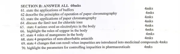 SECTION B: ANSWER ALL 60mks
4mks
61. state the applications of buffers
4mks
62 describe the principles of operation of paper chromatography
63. state the applications of paper chromatography
64. discuss the limit test for chloride ions
65. state 4 anions used as electrolytes in the body
66. highlight the roles of copper in the body
67. state 4 roles of manganese in the body
4mks
68. state 4 properties of non-absorbable antacids
4mks
69. state 4 changes that can result when impurities are introduced into medicinal compounds 4mks
70. highlight the parameters for controlling impurities in pharmaceuticals