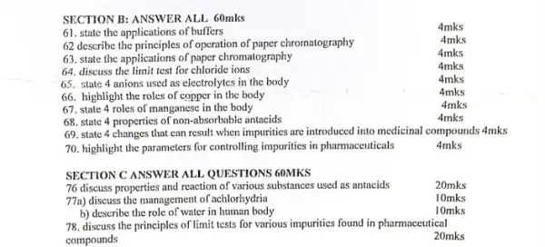 SECTION B: ANSWER ALL 60mks
61. state the applications of buffers
4mks
4mks
62 describe the principles of operation of paper chromatography
4mks
63. state the applications of paper chromatography
4mks
64. discuss the limit test for chloride ions
65. state 4 anions used as electrolytes in the body
4mks
66. highlight the roles of copper in the body
4mks
67. state 4 roles of manganese in the body
4mks
68. state 4 properties of non-absorbable antacids
4mks
69. state 4 changes that can result when impurities are introduced into medicinal compounds 4mks
70. highlight the parameters for controlling impurities in pharmaceuticals
4mks
SECTION C ANSWER ALL.QUESTIONS 60MKS
76 discuss properties and reaction of various substances used as antacids
20mks
77a) discuss the management of achlorhydria
10mks
b) describe the role of water in human body
10mks
78. discuss the principles of limit tests for various impurities found in pharmaceutical
compounds
20mks