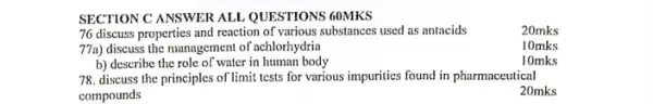 SECTION C ANSWER ALL.QUESTIONS 60MKS
76 discuss properties and reaction of various substances used as antacids
20mks
77a) discuss the management of achlorhydria
10mks
b) describe the role of water in human body
10mks
78. discuss the principles of limit tests for various impurities found in pharmaceutical
compounds
20mks