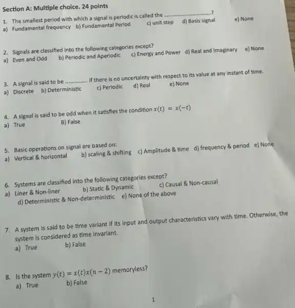 Section A: Multiple choice 24 points
1. The smallest period with which a signal is periodic is called the
__
d) Basis signal
a) Fundamental frequency b)Fundamental Period
c) unit step
2. Signals are classified into the following categories except?
c) Energy and Power d) Real and Imaginary
e) None
a) Even and Odd
b) Periodic and Aperiodic
3. A signal is said to be
__
if there is no uncertainty with respect to its value at any instant of time.
a) Discrete b) Deterministic
c) Periodic
d) Real
e) None
4. A signal is said to be odd when it satisfies the condition
x(t)=x(-t)
a) True
B) False
5. Basic operations on signal are based on:
c) Amplitude & time d) frequency & period e) None
a) Vertical & horizontal
b) scaling & shifting
6. Systems are classified into the following categories except?
c) Causal & Non-causal
a) Liner & Non-liner
b) Static & Dynamic
d) Deterministic &Non -deterministic e) None of the above
7. A system is said to be time variant if its input and output characteristics vary with time. Otherwise, the
system is considered as time invariant.
a) True
b) False
8. Is the system
y(t)=x(t)x(n-2)
memoryless?
a) True
b) False
e) None