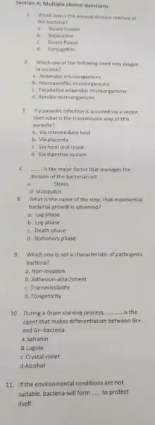 Section A: Multiple choice questions
1. Which one is the asexual division method of
the bacteria?
a. Binary fussion
b.Replication
c. Binary fission
d. Conjugation
2.Which one of the following need only oxygen
to survive?
a. Anaerobic microorganisms
b. Microaerofilic microorgansims
c. Facultative anaerobic microorganisms
d. Aerobic microorganisms
3. Ifa parasitic infection is accuired via a vector.
then what is the transmission way of this
parasite?
a. Via intermediate host
b. Via placenta
c. Via fecal oral route
d. Via digestive system
4. __ is the major factor that manages the
division of the bacterial cell
a.
stress
d. Mosquitos
8. What is the name of the step, that exponential
bacterial growth is observed?
a. Lag phase
b. Log phase
c. Death phase
d. Stationary phase
9.Which one is not a characteristic of pathogenic
bacteria?
a. Non-invasion
b. Adhesion-attachment
c. Transmissibility
d. Toxigenicity
10. During a Gram staining process, __ is the
agent that makes differentiation between Grt
and Gr-bacteria.
a.Safranin
b.Lugole
c. Crystal violet
d.Alcohol
11. If the environmental conditions are not
suitable, bacteria will form __ to protect
itself.