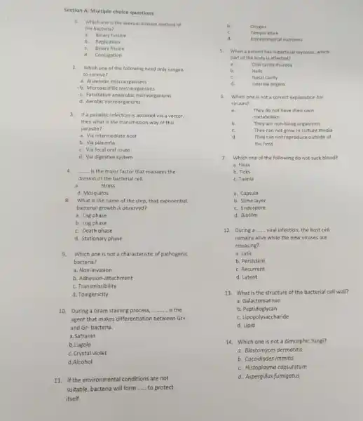 Section A: Multiple choice questions
1.Which one is the asexual division method of
the bacteria?
a.Binary fussion
b. Replication
c.Binary fission
d. Conjugation
2.Which one of the following need only oxygen
to survive?
a. Anaerobic microorganisms
-b. Microaerofilic microorgansims
c. Facultative anaerobic microorganisms
d. Aerobic microorganisms
3.If a parasitic infection is accuired via a vector.
then what is the transmission way of this
parasite?
a. Vla intermediate host
b. Via placenta
c. Via fecal oral route
d. Via digestive system
4. __ is the major factor that manages the
division of the bacterial cell.
a.	Stress
d. Mosquitos
8.
What is the name of the step, that exponential
bacterial growth is observed?
a. Lag phase
b. Log phase
c. Death phase
d. Stationary phase
9.Which one is not a characteristic of pathogenic
bacteria?
a. Non-invasion
b. Adhesion-attachment
c. Transmissibility
d. Toxigenicity
10. During a Gram staining process, __ is the
agent that makes differentiation between Grt
and Gr-bacteria.
a. Safranin
b.Lugole
c. Crystal violet
d.Alcohol
11. If the environmental conditions are not
suitable, bacteria will form __ to protect
itself.
b. Oxygen
c.	Temperature
d.	Environmental nutrients
5. When a patient has superficial mycoses, which
part of the body is affected?
a.	Oral cavity mucosa
b.	Nails
c.	Nasal cavity
d.	Internal organs
6. Which one is not a correct explanation for
viruses?
a.	They do not have their own
metabolism
b.
c.
They are non-living organisms
They can not grow in culture media
They can not reproduce outside of
the host
7. Which one of the following do not suck blood?
a. Fleas
b. Ticks
c. Taenia
a. Capsule
b. Slime layer
c. Endospore
d. Biofilm
12. During a __ viral infection, the host cell
remains alive while the new viruses are
releasing?
a. Lytic
b. Persistent
c. Recurrent
d. Latent
13. What is the structure of the bacterial cell wall?
a. Galactomannan
b Peptidoglycan
c. Lipopolysaccharide
d. Lipid
14. Which one is not a dimorphic fungi?
a. Blastomyces dermatitis
b. Coccidiodes immitis
c. Histoplasma capsulatum
d. Aspergillus fumigatus