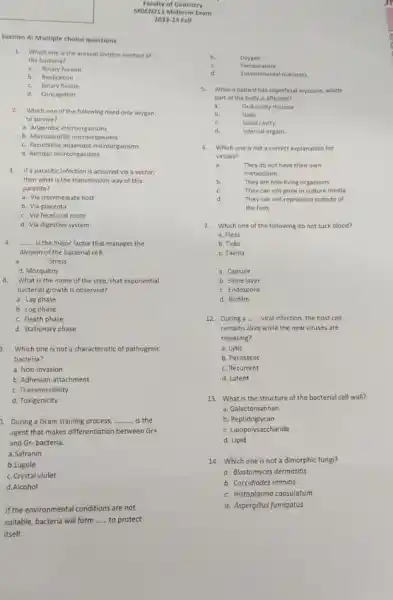 Section A: Multiple choice questions
1.Which one is the asexual division method of
the bacteria?
a.Binary fussion
b. Replication
c. Binary fission
d. Conjugation
2.Which one of the following need only oxygen
to survive?
a. Anaerobic microorganisms
b. Microaerofilic microorgansims
c. Facultative anaerobic microorganisms
d. Aerobic microorganisms
3. If a parasitic infection is accuired via a vector.
then what is the transmission way of this
parasite?
a. Via intermediate host
b. Via placenta
c. Via fecal oral route
d. Via digestive system
4. __ is the major factor that manages the
division of the bacterial cell.
Stress
d. Mosquitos
What is the name of the step, that exponential
bacterial growth is observed?
b. Log phase
c. Death phase
d. Stationary phase
3. Which one is not a characteristic of pathogenic
bacteria?
a. Non-invasion
b. Adhesion-attachment
c. Transmissibility
d. Toxigenicity
2. During a Gram staining process. __ is the
agent that makes differentiation between Grt
and Gr-bacteria.
a.Safranin
b.Lugole
c. Crystal violet
d.Alcohol
If the environmental conditions are not
suitable, bacteria will form __ to protect
itself.
b.	Owygen
c.	Temperature
d.
Environment al nutrients
5. When a patient has superficial mycoses, which
part of the hody is affected?
a.	Oral cavity mucosa
b.	Nails
c.	Nasal cavity
di.	internal organs
6. Which one is not a correct explanation for
viruses?
a.	They do not have their own
metabolism
b.	They are non-living organisms
c.	They can not grow in culture media
d.	They can not reproduce outside of
the host
7. Which one of the following do not suck blood?
a. Fleas
b. Ticks
c. Taenia
a. Capsule
b. Slime layer
c. Endospore
d. Biofilm
12. During a __ viral infection, the host cell
remains alive while the new viruses are
releasing?
a. Lytic
b. Persistent
c. Recurrent
d. Latent
13. What is the structure of the bacterial cell wall?
a. Galactomannan
b. Peptidoglycan
c. Lipopolysaccharide
d. Lipid
14. Which one is not a dimorphic fungi?
a. Blastomyces dermatitis
b. Coccidiodes immitis
c. Histoplasma capsulatum
d. Aspergillus fumigatus