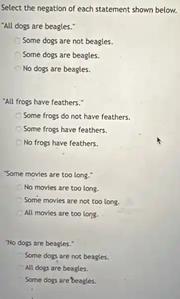 Select the negation of each statement shown below.
"All dogs are beagles .
Some dogs are not beagles.
Some dogs are beagles.
No dogs are beagles.
"All frogs have feathers."
Some frogs do not have feathers.
Some frogs have feathers.
No frogs have feathers.
"Some movies are too long."
No movies are too long.
Some movies are not too long.
All movies are too long.
"No dogs are beagles."
Some dogs are not beagles.
All dogs are beagles.