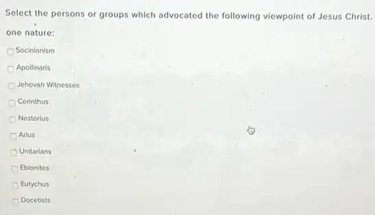 Select the persons or groups which advocated the following viewpoint of Jesus Christ.
one nature:
Socinianism
Apollinaris
Jehovah Witnesses
Cerinthus
Nestorius
Arius
Unitarians
Eblonites
Eutychus
Docetists