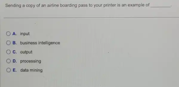 Sending a copy of an airline boarding pass to your printer is an example of __
A. input
B. business intelligence
C. output
D. processing
E. data mining