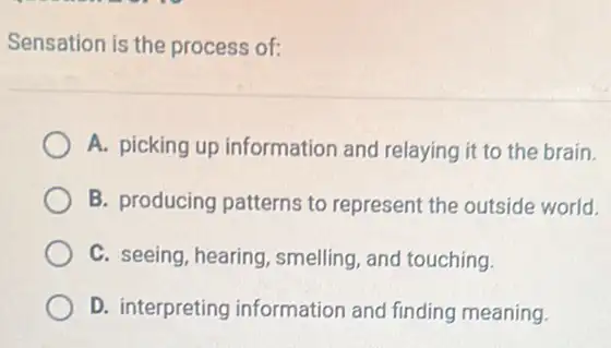 Sensation is the process of:
A. picking up information and relaying it to the brain.
B. producing patterns to represent the outside world.
C. seeing, hearing smelling, and touching.
D. interpreting information and finding meaning.