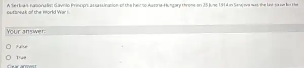 A Serbian nationalist Gavrilo Princip's assassination of the heir to Austria-Hungary throne on 28 June 1914 in Sarajevo was the last straw for the
outbreak of the World War I.
Your answer:
False
True
Clear answer