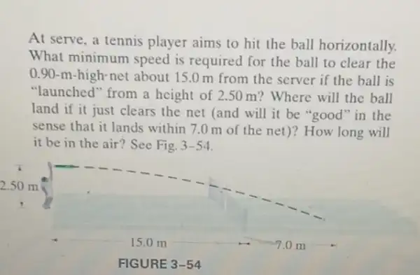 At serve, a tennis player aims to hit the ball horizontally.
What minimum speed is required for the ball to clear the
0.90-m-high-net about 15.0 m from the server if the ball is
"launched" from a height of 2.50 m? Where will the ball
land if it just clears the net (and will it be "good "in the
sense that it lands within 7.0m of the net)? How long will
it be in the air? See Fig. 3-54