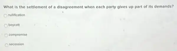 What is the settlement of a disagreement when each party gives up part of its demands?
nullification
boycott
compromise
secession