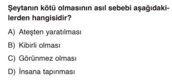 Seytanin kotu olmasinin asil sebebi aşağidaki-
lerden hangisidir?
A) Ateşten yaratilmasi
B) Kibirli olmasi
C) Gõrünmez olmasi
D) insana tapinmasi