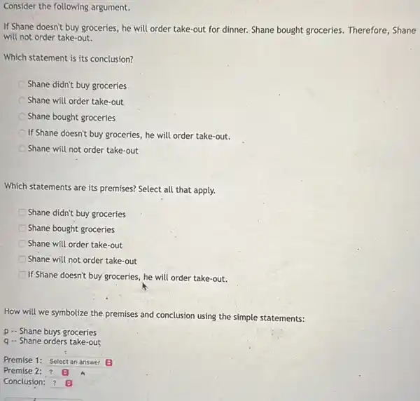 If Shane doesn't buy groceries, he will order take-out for dinner. Shane bought groceries. Therefore, Shane
will not order take-out.
Which statement is its conclusion?
Shane didn't buy groceries
Shane will order take-out
Shane bought groceries
If Shane doesn't buy groceries he will order take-out.
Shane will not order take-out
Which statements are its premises?Select all that apply.
Shane didn't buy groceries
Shane bought groceries
Shane will order take-out
Shane will not order take -out
If Shane doesn't buy groceries , he will order take-out.
How will we symbolize the premises and conclusion using the simple statements:
p - Shane buys groceries
q - Shane orders take-out
square 
Premise 2:?