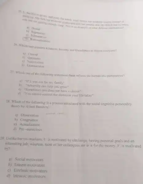 sicksing. She fails her midter the whole week before her midterm exams instead of
sick and not getting enough sleep. This is an example of what defense mechanism?
midterm exams and tells her parents that she failed due to being
a) Denial
b) Repression
c)Sublimation
d) Rationalization
26. Which trait presents kindness, honesty and friendliness in almost everyone?
a) Central
b) Openness
c)Neuroticism
d) Extroversion
27. Which one of the following statements best reflects the humanistic perspective?
a) "If it was not for my family"
b) "Adversity can help you grow"
c) "Sometimes one does not have a choice"
__
d) "You cannot control the direction your life takes"
28. Which of the following is a process associated with the social cognitive personality
theory by Albert Bandura?
a) Observation
venting
b) Congruence
c) Actualization
d) Pre-conscious
29. Unlike her co -workers, F. is motivated by challenge, having personal goals and an
interesting job; whereas,most of her colleagues are in it for the money. F. is motivated
by?
a) Social motivators
b) Esteem motivators
c) Extrinsic motivators
d) Intrinsic motivators