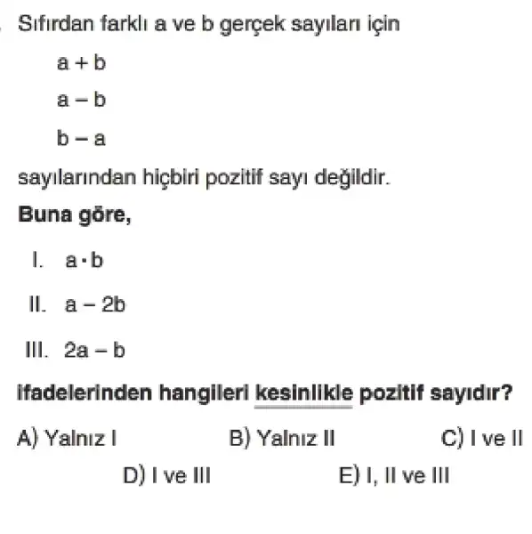 Sifirdan farkli a ve b gergek sayilari için
a+b
a-b
b-a
sayllarln lan higbiri pozitif sayi degildir.
Buna gare,
acdot b
II. . a-2b
III. . 2a-b
Ifadelerinden hangller!kesinlikle pozitif sayidir?
A) Yalniz I
B) Yalniz II
C) I ve II
D) I ve III
E) 1,II ve III