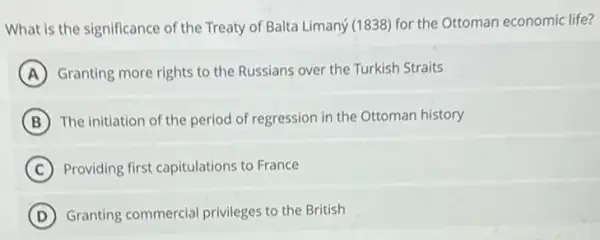 What is the significance of the Treaty of Balta Limaný (1838) for the Ottoman economic life?
A Granting more rights to the Russians over the Turkish Straits
B The initiation of the period of regression in the Ottoman history
C Providing first capitulations to France
D Granting commercial privileges to the British