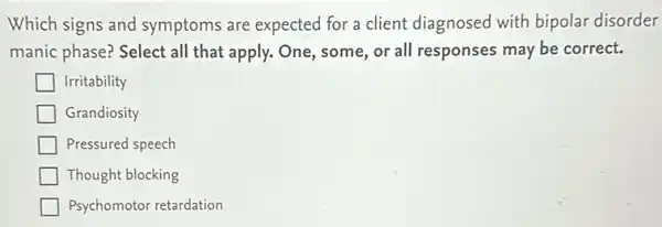 Which signs and symptoms are expected for a client diagnosed with bipolar disorder
manic phase? Select all that apply. One, some or all responses may be correct.
Irritability
Grandiosity
Pressured speech
Thought blocking
Psychomotor retardation