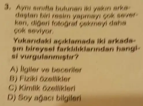 simifta bulunan iki yakin arka
dastan biri resim yapmayi
keri, digeni folograf cekmeyl daha
ook seviyor.
Yukandaki agiklamada iki arkada-
Sin bireysel farkliliklarindan hang!
si vurgulanmistir?
A) ligiler ve beceriler
B) Fiziki Gzellikler
C) Kimlik ozellikleri
D) Soy agaci bilgileri