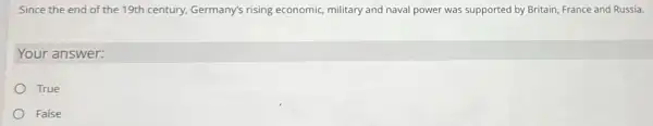 Since the end of the 19th century, Germany's rising economic, military and naval power was supported by Britain, France and Russia.
Your answer:
True
False