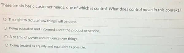 There are six basic customer needs, one of which is control. What does control mean in this context?
The right to dictate how things will be done.
Being educated and informed about the product or service.
A degree of power and influence over things.
Being treated as equally and equitably as possible.