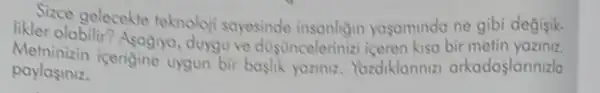 Sizce gelecekte teknoloji sayesinde insonligin yagamnda ne gibi degisik.
likler olabilit? Asagrya duyguve dustincelerinizt bir
paylasiniz.
icerigine uygun bir baslik yoziniz. Yordiklanniz arkadaslannizla