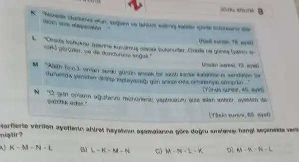 size ulanine olun, saglam ve tahkim editmig kaleler leinde bulunsaniz bile ulapacaktir __
(Nisa suresi, 78. ayet)
1. Orada koltuklar Ozerine kurulmue olarak bulunuriar Orada ne gones (yakier
gorurter, ne de donduruou Boouk."
(Insân suresi, 13. ayet)
"Allah (0,0.)
onlan sanki gonon ancak bir saati kadar kaldiklanni sandikian bir
durumda yeniden diritip toplayacagi gon aralarinda birbirteriyle tanigirlar...
(Yonus suresi, 45, ayet)
N O gun onlann agizlanni mohorleriz:yaptiklanni bize eller anlatir, ayakian da
sahitlik eder."
(Yasin suresi, 65. ayet)
tarflerle verilen ayetlerin ahiret hayatinin agamalaring gồre dogru siralanig hangi secenekte veril
nistir?
A) K-M -N-L
B) L-K-M-N
C) M-N -L-K
D) M-K -N-L