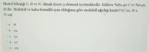 Skatol bileşigi C, H ve N olmak ủzere 3 element icermektedir.Kütlece % 82 ,40 C ve % 6,92
H'dir. Molektil ve kaba formủlü ayni olduguna gõre molekúil agrly kaçtur? (C:12, H:1,
N:14)
a. 78
b. 134
c. 131
d. 117
e. 105