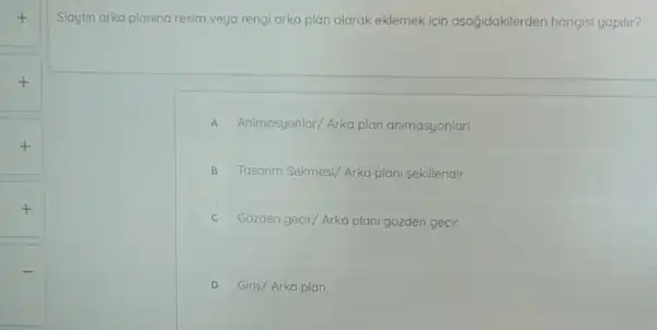 +
+
+
Slaytin arka planina resim veya rengi arka plan olarak eklemek icin asağidakilerden hangisi yapilir?
A Animasyonlar/Arka plan animasyonlar
B Tosorim Sekmesi/Arka plani sekillendir
C Gozden gecir/Arka plan gozden gecir
D Giris/Arka plan